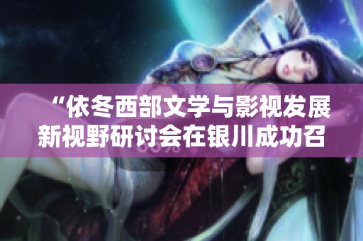 “依冬西部文学与影视发展新视野研讨会在银川成功召开”