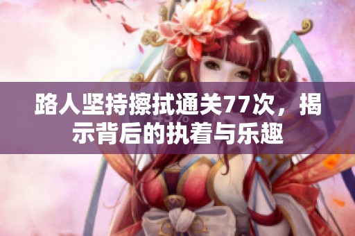 路人坚持擦拭通关77次，揭示背后的执着与乐趣