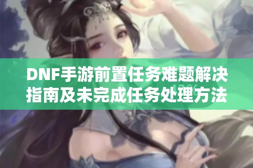 DNF手游前置任务难题解决指南及未完成任务处理方法