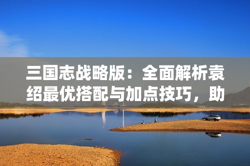 三国志战略版：全面解析袁绍最优搭配与加点技巧，助你统一乱世！