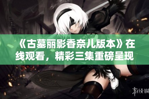 《古墓丽影香奈儿版本》在线观看，精彩三集重磅呈现！