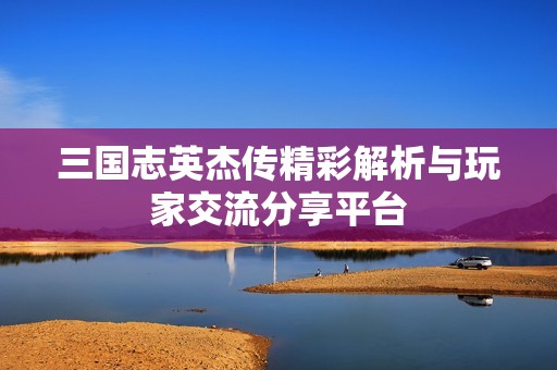 三国志英杰传精彩解析与玩家交流分享平台