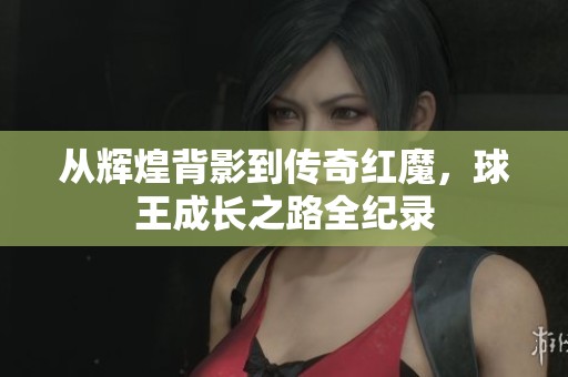 从辉煌背影到传奇红魔，球王成长之路全纪录