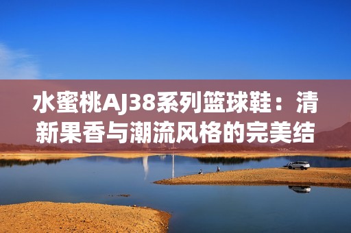 水蜜桃AJ38系列篮球鞋：清新果香与潮流风格的完美结合