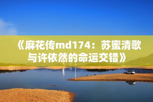 《麻花传md174：苏蜜清歌与许依然的命运交错》