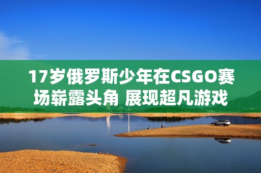 17岁俄罗斯少年在CSGO赛场崭露头角 展现超凡游戏实力