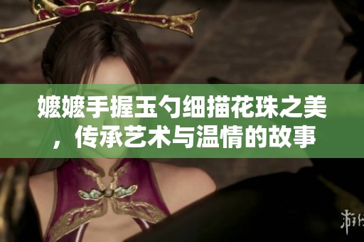 嬷嬷手握玉勺细描花珠之美，传承艺术与温情的故事
