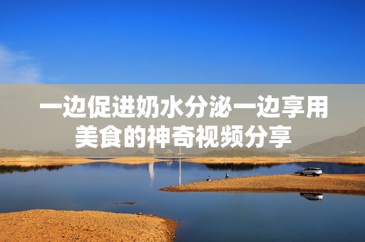 一边促进奶水分泌一边享用美食的神奇视频分享