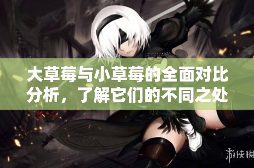 大草莓与小草莓的全面对比分析，了解它们的不同之处