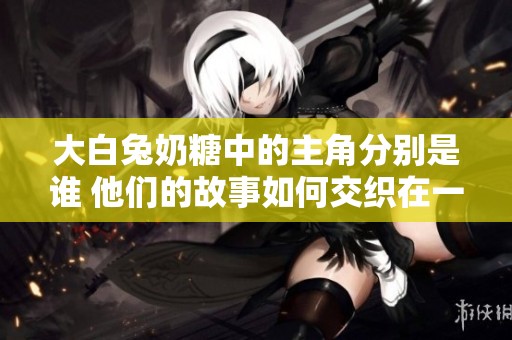 大白兔奶糖中的主角分别是谁 他们的故事如何交织在一起