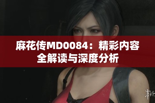 麻花传MD0084：精彩内容全解读与深度分析