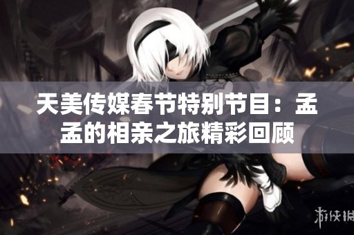 天美传媒春节特别节目：孟孟的相亲之旅精彩回顾