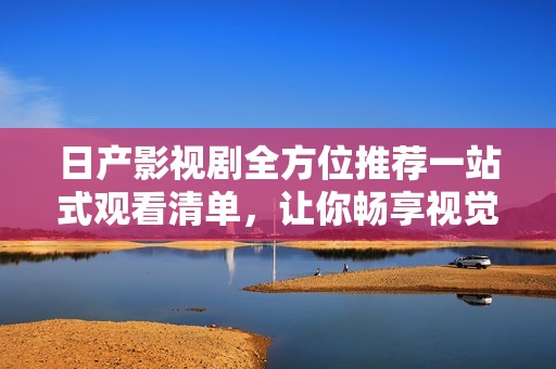 日产影视剧全方位推荐一站式观看清单，让你畅享视觉盛宴