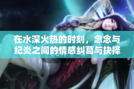在水深火热的时刻，念念与纪炎之间的情感纠葛与抉择