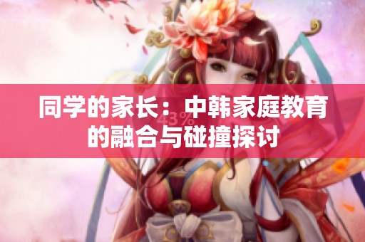 同学的家长：中韩家庭教育的融合与碰撞探讨
