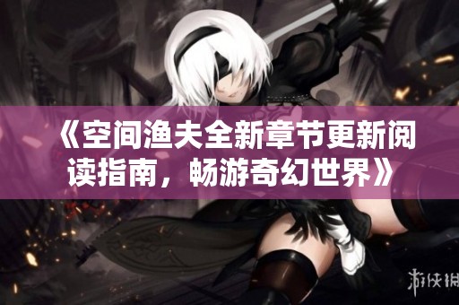 《空间渔夫全新章节更新阅读指南，畅游奇幻世界》