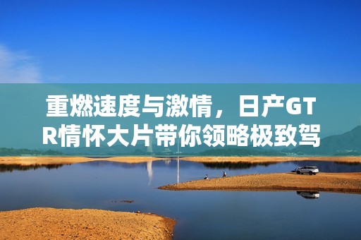 重燃速度与激情，日产GTR情怀大片带你领略极致驾驶体验