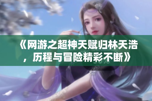 《网游之超神天赋归林天浩，历程与冒险精彩不断》