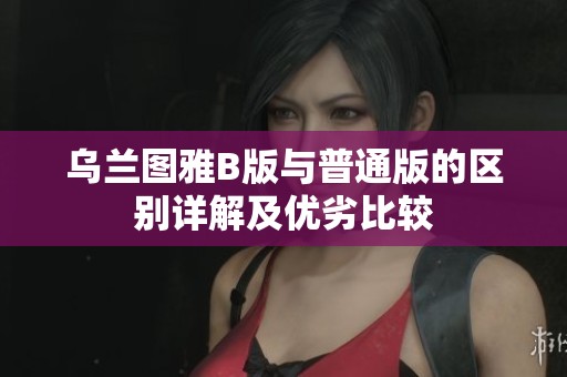 乌兰图雅B版与普通版的区别详解及优劣比较