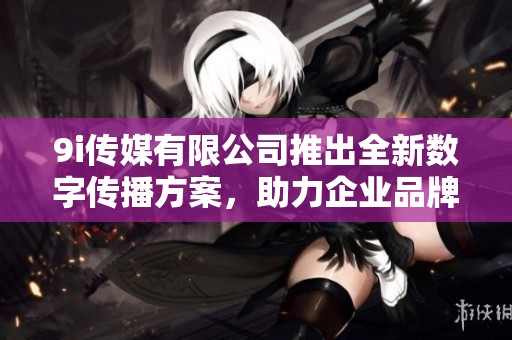 9i传媒有限公司推出全新数字传播方案，助力企业品牌提升
