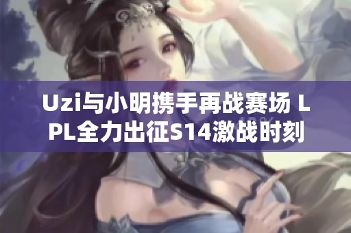 Uzi与小明携手再战赛场 LPL全力出征S14激战时刻