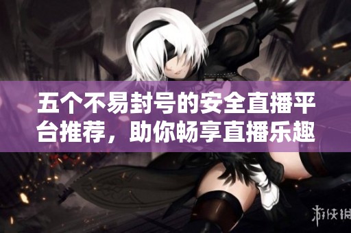 五个不易封号的安全直播平台推荐，助你畅享直播乐趣