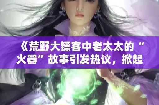 《荒野大镖客中老太太的“火器”故事引发热议，掀起网民热潮》