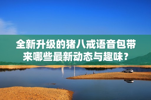 全新升级的猪八戒语音包带来哪些最新动态与趣味？