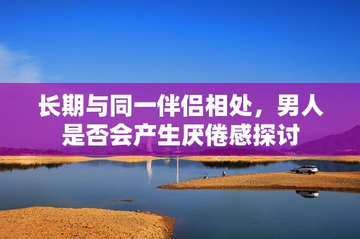 长期与同一伴侣相处，男人是否会产生厌倦感探讨