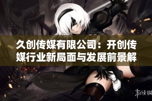 久创传媒有限公司：开创传媒行业新局面与发展前景解析