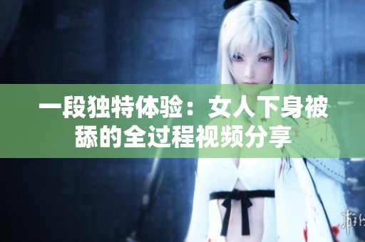 一段独特体验：女人下身被舔的全过程视频分享