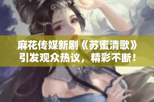 麻花传媒新剧《苏蜜清歌》引发观众热议，精彩不断！