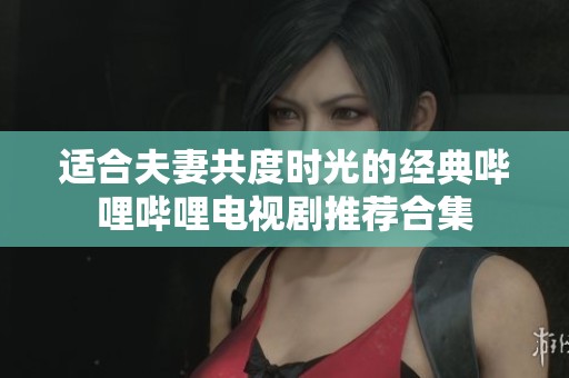 适合夫妻共度时光的经典哔哩哔哩电视剧推荐合集