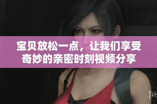 宝贝放松一点，让我们享受奇妙的亲密时刻视频分享