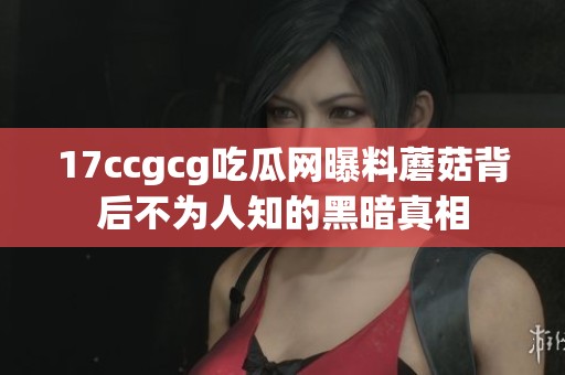17ccgcg吃瓜网曝料蘑菇背后不为人知的黑暗真相