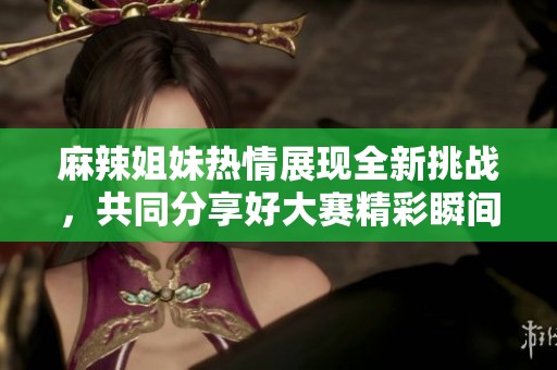 麻辣姐妹热情展现全新挑战，共同分享好大赛精彩瞬间