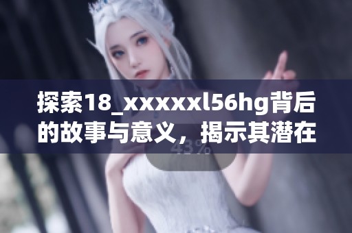 探索18_xxxxxl56hg背后的故事与意义，揭示其潜在价值