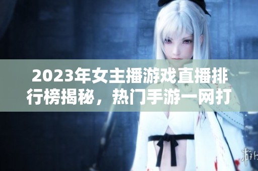2023年女主播游戏直播排行榜揭秘，热门手游一网打尽