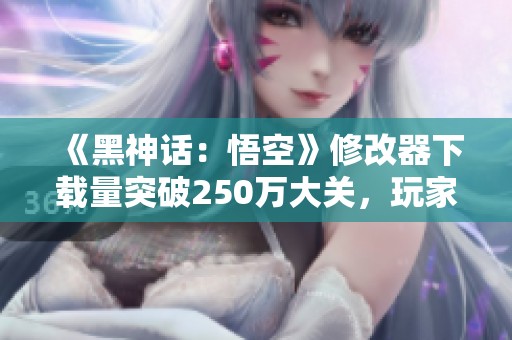 《黑神话：悟空》修改器下载量突破250万大关，玩家热情高涨