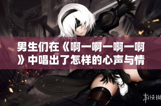 男生们在《啊一啊一啊一啊》中唱出了怎样的心声与情感
