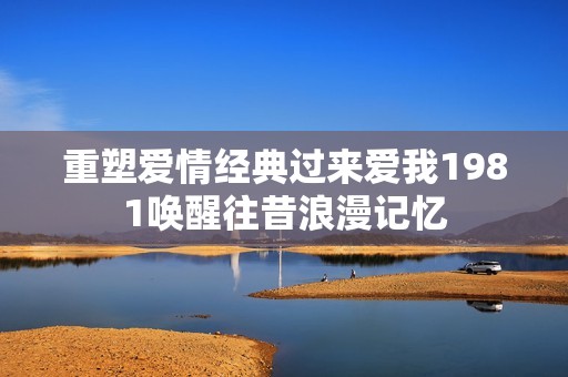 重塑爱情经典过来爱我1981唤醒往昔浪漫记忆
