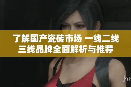 了解国产瓷砖市场 一线二线三线品牌全面解析与推荐