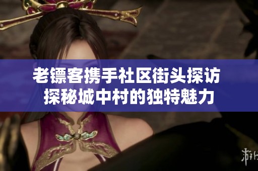 老镖客携手社区街头探访 探秘城中村的独特魅力