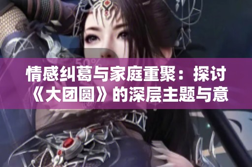 情感纠葛与家庭重聚：探讨《大团圆》的深层主题与意义