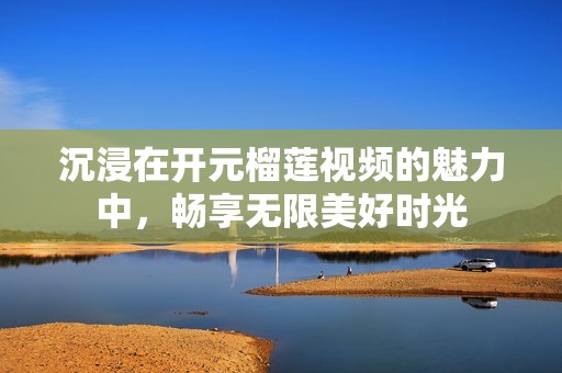 沉浸在开元榴莲视频的魅力中，畅享无限美好时光