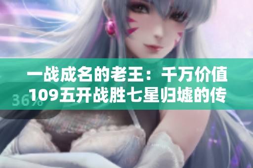 一战成名的老王：千万价值109五开战胜七星归墟的传奇之路