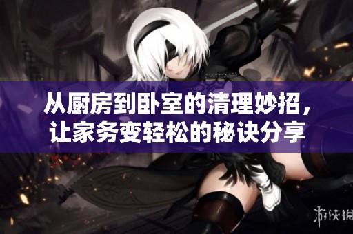 从厨房到卧室的清理妙招，让家务变轻松的秘诀分享