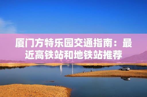 厦门方特乐园交通指南：最近高铁站和地铁站推荐