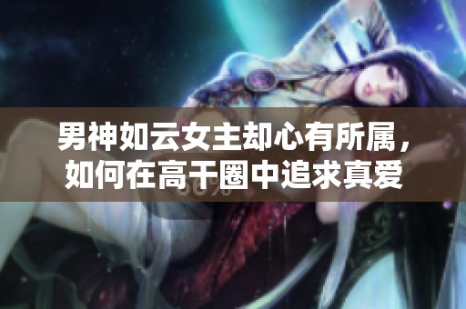 男神如云女主却心有所属，如何在高干圈中追求真爱