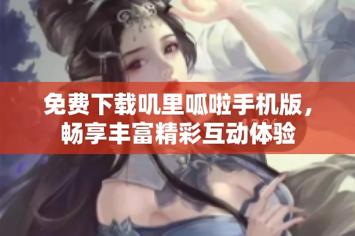 免费下载叽里呱啦手机版，畅享丰富精彩互动体验